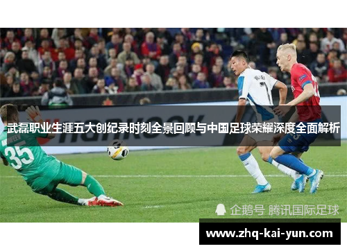武磊职业生涯五大创纪录时刻全景回顾与中国足球荣耀深度全面解析