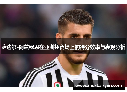 萨达尔·阿兹穆恩在亚洲杯赛场上的得分效率与表现分析