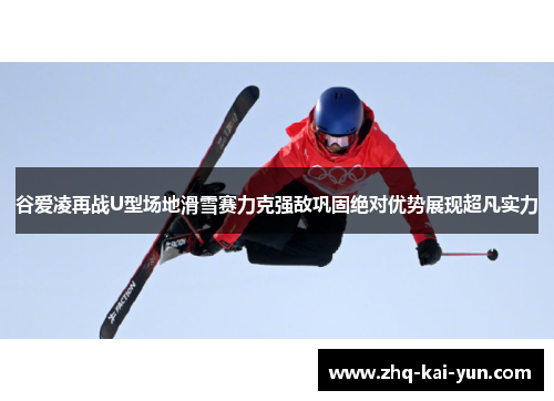 谷爱凌再战U型场地滑雪赛力克强敌巩固绝对优势展现超凡实力