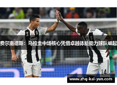 费尔南德斯：乌拉圭中场核心凭借卓越体能助力球队崛起