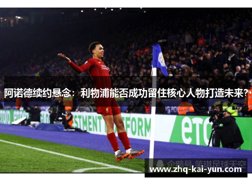 阿诺德续约悬念：利物浦能否成功留住核心人物打造未来？