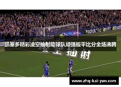 凯塞多精彩凌空抽射助球队顽强扳平比分全场沸腾