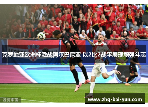 克罗地亚欧洲杯激战阿尔巴尼亚 以2比2战平展现顽强斗志