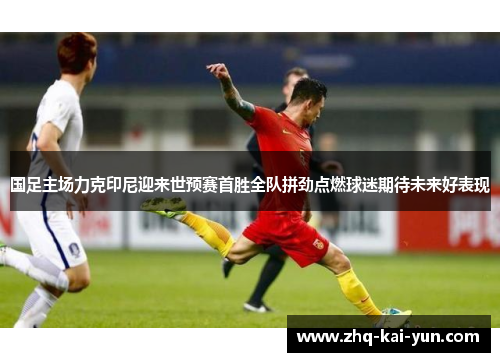 国足主场力克印尼迎来世预赛首胜全队拼劲点燃球迷期待未来好表现
